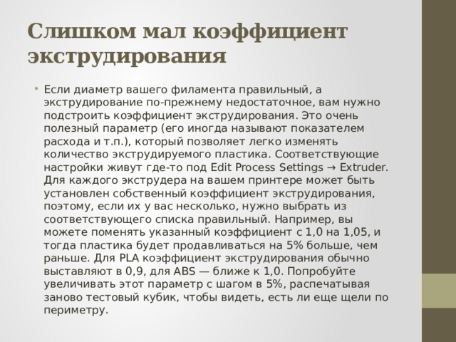 Слишком мал коэффициент экструдирования Если диаметр вашего филамента правильный, а экструдирование по-прежнему недостаточное, вам нужно подстроить коэффициент экструдирования. Это очень полезный параметр (его иногда называют показателем расхода и т.п.), который позволяет легко изменять количество экструдируемого пластика. Соответствующие настройки живут где-то под Edit Process Settings → Extruder. Для каждого экструдера на вашем принтере может быть установлен собственный коэффициент экструдирования, поэтому, если их у вас несколько, нужно выбрать из соответствующего списка правильный. Например, вы можете поменять указанный коэффициент с 1,0 на 1,05, и тогда пластика будет продавливаться на 5% больше, чем раньше. Для PLA коэффициент экструдирования обычно выставляют в 0,9, для ABS — ближе к 1,0. Попробуйте увеличивать этот параметр с шагом в 5%, распечатывая заново тестовый кубик, чтобы видеть, есть ли еще щели по периметру. 