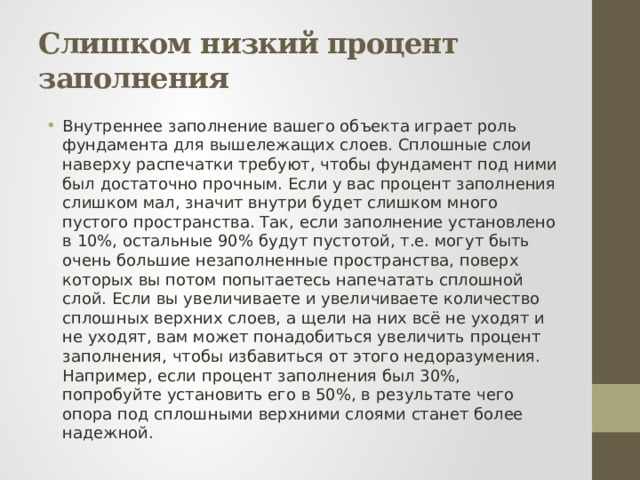 Слишком низкий процент заполнения Внутреннее заполнение вашего объекта играет роль фундамента для вышележащих слоев. Сплошные слои наверху распечатки требуют, чтобы фундамент под ними был достаточно прочным. Если у вас процент заполнения слишком мал, значит внутри будет слишком много пустого пространства. Так, если заполнение установлено в 10%, остальные 90% будут пустотой, т.е. могут быть очень большие незаполненные пространства, поверх которых вы потом попытаетесь напечатать сплошной слой. Если вы увеличиваете и увеличиваете количество сплошных верхних слоев, а щели на них всё не уходят и не уходят, вам может понадобиться увеличить процент заполнения, чтобы избавиться от этого недоразумения. Например, если процент заполнения был 30%, попробуйте установить его в 50%, в результате чего опора под сплошными верхними слоями станет более надежной. 