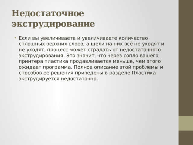 Недостаточное экструдирование Если вы увеличиваете и увеличиваете количество сплошных верхних слоев, а щели на них всё не уходят и не уходят, процесс может страдать от недостаточного экструдирования. Это значит, что через сопло вашего принтера пластика продавливается меньше, чем этого ожидает программа. Полное описание этой проблемы и способов ее решения приведены в разделе Пластика экструдируется недостаточно. 