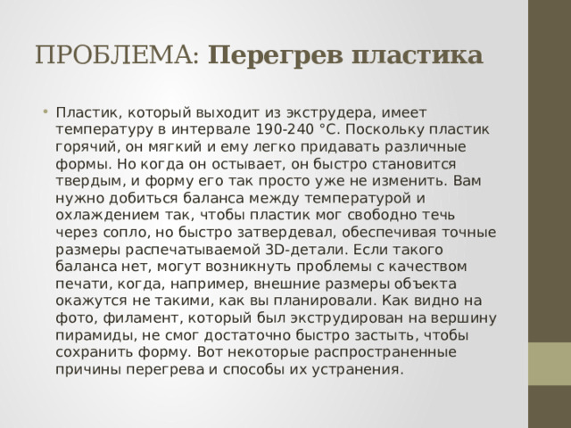 ПРОБЛЕМА: Перегрев пластика Пластик, который выходит из экструдера, имеет температуру в интервале 190-240 °С. Поскольку пластик горячий, он мягкий и ему легко придавать различные формы. Но когда он остывает, он быстро становится твердым, и форму его так просто уже не изменить. Вам нужно добиться баланса между температурой и охлаждением так, чтобы пластик мог свободно течь через сопло, но быстро затвердевал, обеспечивая точные размеры распечатываемой 3D-детали. Если такого баланса нет, могут возникнуть проблемы с качеством печати, когда, например, внешние размеры объекта окажутся не такими, как вы планировали. Как видно на фото, филамент, который был экструдирован на вершину пирамиды, не смог достаточно быстро застыть, чтобы сохранить форму. Вот некоторые распространенные причины перегрева и способы их устранения. 