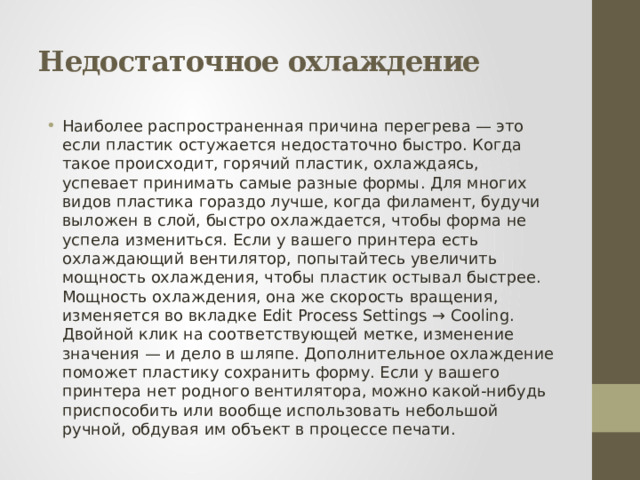 Недостаточное охлаждение Наиболее распространенная причина перегрева — это если пластик остужается недостаточно быстро. Когда такое происходит, горячий пластик, охлаждаясь, успевает принимать самые разные формы. Для многих видов пластика гораздо лучше, когда филамент, будучи выложен в слой, быстро охлаждается, чтобы форма не успела измениться. Если у вашего принтера есть охлаждающий вентилятор, попытайтесь увеличить мощность охлаждения, чтобы пластик остывал быстрее. Мощность охлаждения, она же скорость вращения, изменяется во вкладке Edit Process Settings → Cooling. Двойной клик на соответствующей метке, изменение значения — и дело в шляпе. Дополнительное охлаждение поможет пластику сохранить форму. Если у вашего принтера нет родного вентилятора, можно какой-нибудь приспособить или вообще использовать небольшой ручной, обдувая им объект в процессе печати. 