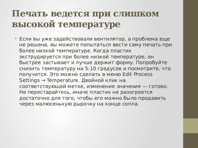 Печать ведется при слишком высокой температуре Если вы уже задействовали вентилятор, а проблема еще не решена, вы можете попытаться вести саму печать при более низкой температуре. Когда пластик экструдируется при более низкой температуре, он быстрее застывает и лучше держит форму. Попробуйте снизить температуру на 5-10 градусов и посмотрите, что получится. Это можно сделать в меню Edit Process Settings → Temperature. Двойной клик на соответствующей метке, изменение значения — готово. Не перестарайтесь, иначе пластик не разогреется достаточно для того, чтобы его можно было продавить через малюсенькую дырочку на конце сопла. 