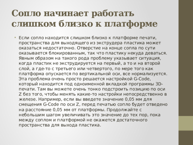 Сопло начинает работать слишком близко к платформе Если сопло находится слишком близко к платформе печати, пространства для выходящего из экструдера пластика может оказаться недостаточно. Отверстие на конце сопла по сути оказывается блокированным, так что пластику некуда деваться. Явным образом на такого рода проблему указывает ситуация, когда пластик не экструдируется на первый, а то и на второй слой, а где-то с третьего или четвертого, по мере того как платформа опускается по вертикальной оси, все нормализуется. Эта проблема очень просто решается настройкой G-Code, который находится под одноименной вкладкой программы 3D-печати. Там вы можете очень тонко подстроить позицию по оси Z без того, чтобы менять какие-то настройки непосредственно в железе. Например, если вы введете значение 0,05 мм для смещения G-Code по оси Z, перед печатью сопло будет отведено на расстояние 0,05 мм от платформы. Продолжайте с небольшим шагом увеличивать это значение до тех пор, пока между соплом и платформой не окажется достаточного пространства для выхода пластика. 