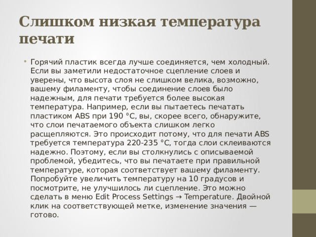 Слишком низкая температура печати Горячий пластик всегда лучше соединяется, чем холодный. Если вы заметили недостаточное сцепление слоев и уверены, что высота слоя не слишком велика, возможно, вашему филаменту, чтобы соединение слоев было надежным, для печати требуется более высокая температура. Например, если вы пытаетесь печатать пластиком ABS при 190 °С, вы, скорее всего, обнаружите, что слои печатаемого объекта слишком легко расщепляются. Это происходит потому, что для печати ABS требуется температура 220-235 °C, тогда слои склеиваются надежно. Поэтому, если вы столкнулись с описываемой проблемой, убедитесь, что вы печатаете при правильной температуре, которая соответствует вашему филаменту. Попробуйте увеличить температуру на 10 градусов и посмотрите, не улучшилось ли сцепление. Это можно сделать в меню Edit Process Settings → Temperature. Двойной клик на соответствующей метке, изменение значения — готово. 