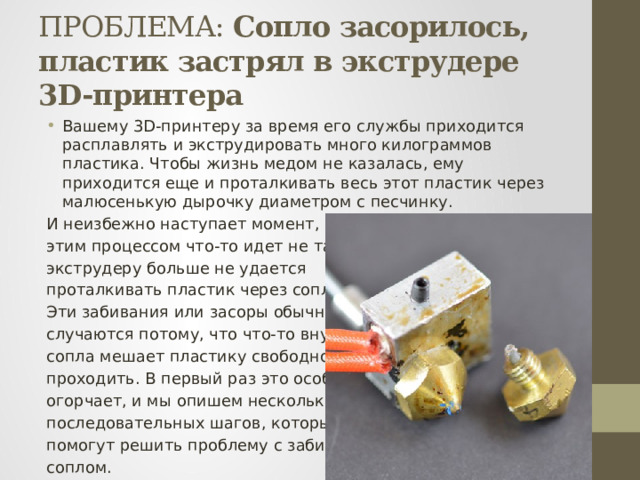 ПРОБЛЕМА: Сопло засорилось, пластик застрял в экструдере 3D-принтера Вашему 3D-принтеру за время его службы приходится расплавлять и экструдировать много килограммов пластика. Чтобы жизнь медом не казалась, ему приходится еще и проталкивать весь этот пластик через малюсенькую дырочку диаметром с песчинку. И неизбежно наступает момент, когда с этим процессом что-то идет не так и экструдеру больше не удается проталкивать пластик через сопло. Эти забивания или засоры обычно случаются потому, что что-то внутри сопла мешает пластику свободно проходить. В первый раз это особенно огорчает, и мы опишем несколько последовательных шагов, которые помогут решить проблему с забитым соплом. 