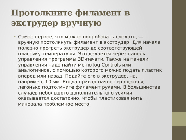 Протолкните филамент в экструдер вручную Самое первое, что можно попробовать сделать, — вручную протолкнуть филамент в экструдер. Для начала полезно прогреть экструдер до соответствующей пластику температуры. Это делается через панель управления программы 3D-печати. Также на панели управления надо найти меню Jog Controls или аналогичное, с помощью которого можно подать пластик вперед или назад. Подайте его в экструдер, на, например, 10 мм. Когда привод начнет вращаться, легонько подтолкните филамент руками. В большинстве случаев небольшого дополнительного усилия оказывается достаточно, чтобы пластиковая нить миновала проблемное место. 