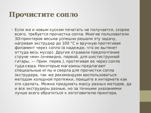 Прочистите сопло Если же и новым куском печатать не получается, скорее всего, требуется прочистка сопла. Многие пользователи 3D-принтеров весьма успешно решали эту задачу, нагревая экструдер до 100 °С и вручную протягивая филамент через сопло (в надежде, что он вытянет оттуда весь мусор). Другие отдавали предпочтение струне «ми» (очевидно, первой, для шестиструнной гитары. — Прим. перев.), протягивая ее через сопло туда-сюда. Некоторые магазины предлагают специальные иглы и сверла для прочистки сопла экструдера, так же рекомендуем воспользоваться методом холодной протяжки, поищите в интернете как это сделать. Можно придумать массу разных методов, да и все экструдеры разные, но за точными указаниями лучше всего обратиться к изготовителю принтера. 