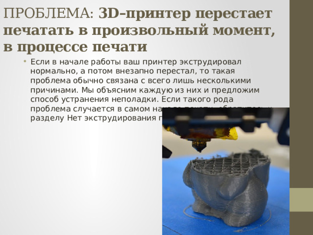 ПРОБЛЕМА: 3D–принтер перестает печатать в произвольный момент, в процессе печати Если в начале работы ваш принтер экструдировал нормально, а потом внезапно перестал, то такая проблема обычно связана с всего лишь несколькими причинами. Мы объясним каждую из них и предложим способ устранения неполадки. Если такого рода проблема случается в самом начале печати, обратитесь к разделу Нет экструдирования при начале печати. 