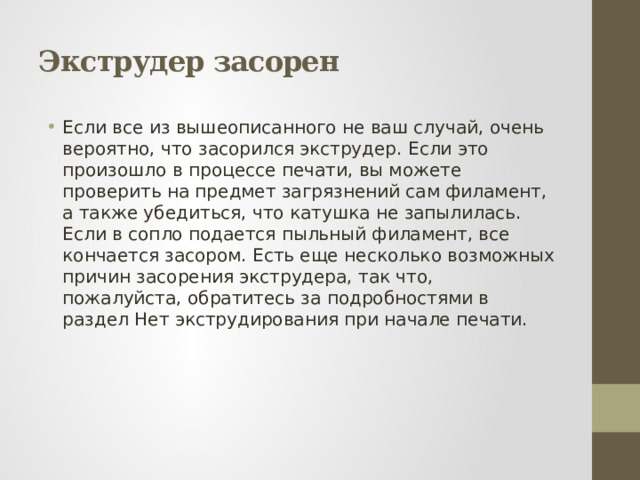 Экструдер засорен Если все из вышеописанного не ваш случай, очень вероятно, что засорился экструдер. Если это произошло в процессе печати, вы можете проверить на предмет загрязнений сам филамент, а также убедиться, что катушка не запылилась. Если в сопло подается пыльный филамент, все кончается засором. Есть еще несколько возможных причин засорения экструдера, так что, пожалуйста, обратитесь за подробностями в раздел Нет экструдирования при начале печати. 