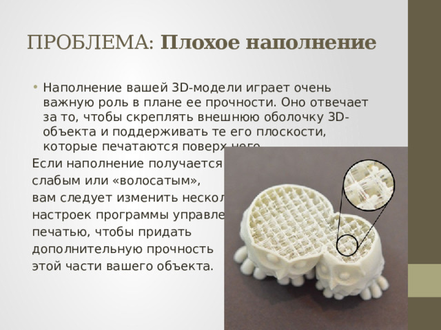 ПРОБЛЕМА: Плохое наполнение Наполнение вашей 3D-модели играет очень важную роль в плане ее прочности. Оно отвечает за то, чтобы скреплять внешнюю оболочку 3D-объекта и поддерживать те его плоскости, которые печатаются поверх него. Если наполнение получается слабым или «волосатым», вам следует изменить несколько настроек программы управления печатью, чтобы придать дополнительную прочность этой части вашего объекта. 