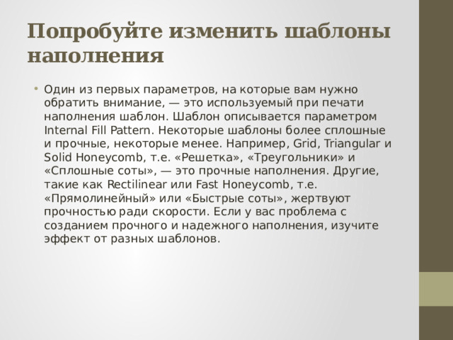 Попробуйте изменить шаблоны наполнения Один из первых параметров, на которые вам нужно обратить внимание, — это используемый при печати наполнения шаблон. Шаблон описывается параметром Internal Fill Pattern. Некоторые шаблоны более сплошные и прочные, некоторые менее. Например, Grid, Triangular и Solid Honeycomb, т.е. «Решетка», «Треугольники» и «Сплошные соты», — это прочные наполнения. Другие, такие как Rectilinear или Fast Honeycomb, т.е. «Прямолинейный» или «Быстрые соты», жертвуют прочностью ради скорости. Если у вас проблема с созданием прочного и надежного наполнения, изучите эффект от разных шаблонов. 