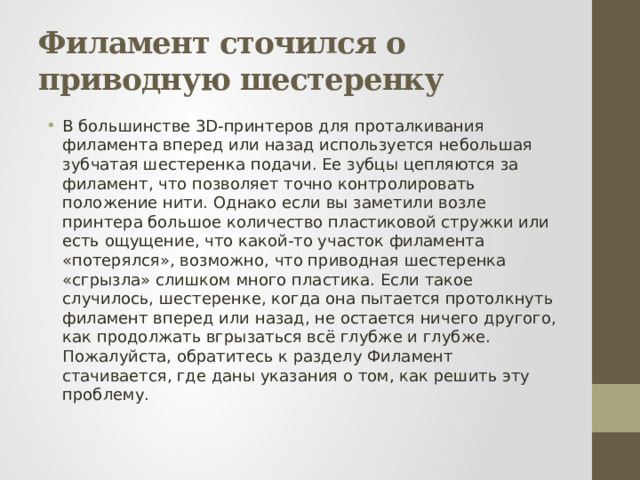 Филамент сточился о приводную шестеренку В большинстве 3D-принтеров для проталкивания филамента вперед или назад используется небольшая зубчатая шестеренка подачи. Ее зубцы цепляются за филамент, что позволяет точно контролировать положение нити. Однако если вы заметили возле принтера большое количество пластиковой стружки или есть ощущение, что какой-то участок филамента «потерялся», возможно, что приводная шестеренка «сгрызла» слишком много пластика. Если такое случилось, шестеренке, когда она пытается протолкнуть филамент вперед или назад, не остается ничего другого, как продолжать вгрызаться всё глубже и глубже. Пожалуйста, обратитесь к разделу Филамент стачивается, где даны указания о том, как решить эту проблему. 