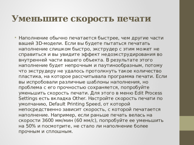 Уменьшите скорость печати Наполнение обычно печатается быстрее, чем другие части вашей 3D-модели. Если вы будете пытаться печатать наполнение слишком быстро, экструдер с этим может не справиться и вы увидите эффект недоэкструдирования во внутренней части вашего объекта. В результате этого наполнение будет непрочным и паутинообразным, потому что экструдеру не удалось протолкнуть такое количество пластика, на которое рассчитывала программа печати. Если вы испробовали различные шаблоны наполнения, но проблема с его прочностью сохраняется, попробуйте уменьшить скорость печати. Для этого в меню Edit Process Settings есть вкладка Other. Настройте скорость печати по умолчанию, Default Printing Speed, от которой непосредственно зависит скорость, с которой печатается наполнение. Например, если раньше печать велась на скорости 3600 мм/мин (60 мм/с), попробуйте ее уменьшить на 50% и посмотрите, не стало ли наполнение более прочным и сплошным. 