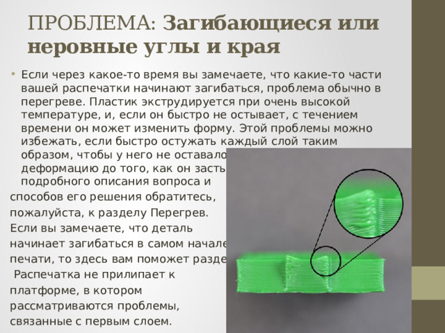 ПРОБЛЕМА: Загибающиеся или неровные углы и края Если через какое-то время вы замечаете, что какие-то части вашей распечатки начинают загибаться, проблема обычно в перегреве. Пластик экструдируется при очень высокой температуре, и, если он быстро не остывает, с течением времени он может изменить форму. Этой проблемы можно избежать, если быстро остужать каждый слой таким образом, чтобы у него не оставалось времени на деформацию до того, как он застынет. Для более подробного описания вопроса и способов его решения обратитесь, пожалуйста, к разделу Перегрев. Если вы замечаете, что деталь начинает загибаться в самом начале печати, то здесь вам поможет раздел   Распечатка не прилипает к платформе, в котором рассматриваются проблемы, связанные с первым слоем.  