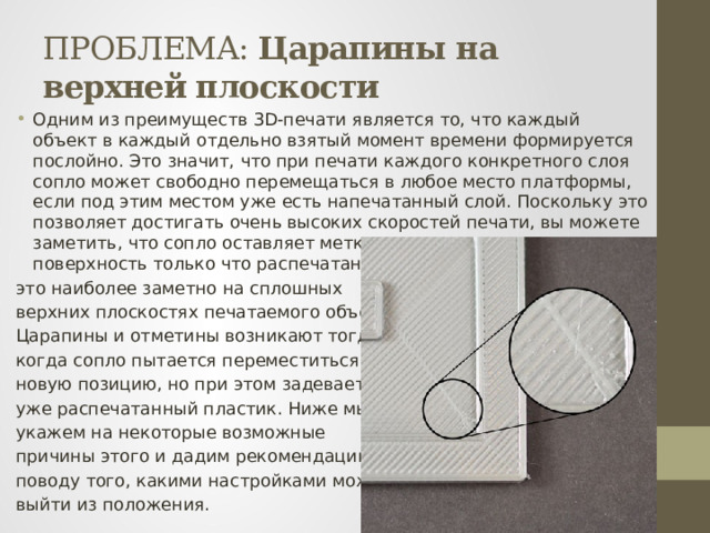 ПРОБЛЕМА: Царапины на верхней плоскости Одним из преимуществ 3D-печати является то, что каждый объект в каждый отдельно взятый момент времени формируется послойно. Это значит, что при печати каждого конкретного слоя сопло может свободно перемещаться в любое место платформы, если под этим местом уже есть напечатанный слой. Поскольку это позволяет достигать очень высоких скоростей печати, вы можете заметить, что сопло оставляет метку, когда перемещается на поверхность только что распечатанного слоя. Как правило, это наиболее заметно на сплошных верхних плоскостях печатаемого объекта. Царапины и отметины возникают тогда, когда сопло пытается переместиться в новую позицию, но при этом задевает за уже распечатанный пластик. Ниже мы укажем на некоторые возможные причины этого и дадим рекомендации по поводу того, какими настройками можно выйти из положения. 
