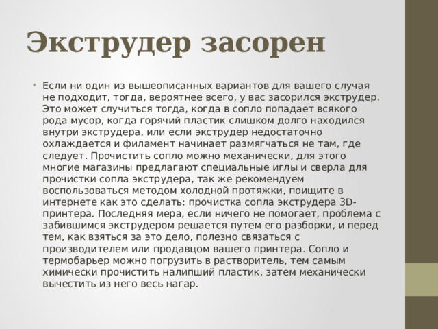 Экструдер засорен Если ни один из вышеописанных вариантов для вашего случая не подходит, тогда, вероятнее всего, у вас засорился экструдер. Это может случиться тогда, когда в сопло попадает всякого рода мусор, когда горячий пластик слишком долго находился внутри экструдера, или если экструдер недостаточно охлаждается и филамент начинает размягчаться не там, где следует. Прочистить сопло можно механически, для этого многие магазины предлагают специальные иглы и сверла для прочистки сопла экструдера, так же рекомендуем воспользоваться методом холодной протяжки, поищите в интернете как это сделать: прочистка сопла экструдера 3D-принтера. Последняя мера, если ничего не помогает, проблема с забившимся экструдером решается путем его разборки, и перед тем, как взяться за это дело, полезно связаться с производителем или продавцом вашего принтера. Сопло и термобарьер можно погрузить в растворитель, тем самым химически прочистить налипший пластик, затем механически вычестить из него весь нагар.  