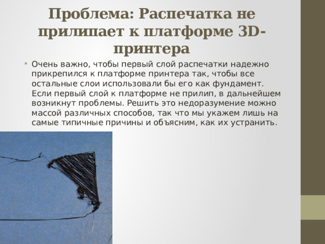 Проблема: Распечатка не прилипает к платформе 3D-принтера Очень важно, чтобы первый слой распечатки надежно прикрепился к платформе принтера так, чтобы все остальные слои использовали бы его как фундамент. Если первый слой к платформе не прилип, в дальнейшем возникнут проблемы. Решить это недоразумение можно массой различных способов, так что мы укажем лишь на самые типичные причины и объясним, как их устранить. 