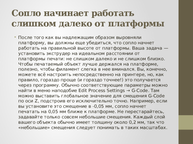 Сопло начинает работать слишком далеко от платформы После того как вы надлежащим образом выровняли платформу, вы должны еще убедиться, что сопло начнет работать на правильной высоте от платформы. Ваша задача — установить экструдер на идеальном расстоянии от платформы печати: не слишком далеко и не слишком близко. Чтобы печатаемый объект лучше держался на платформе, полезно, чтобы филамент слегка в нее вминался. Вы, конечно, можете всё настроить непосредственно на принтере, но, как правило, гораздо проще (и гораздо точнее!) это получается через программу. Обычно соответствующие параметры можно найти в меню наподобие Edit Process Settings → G-Code. Там можно выставить глобальное значение для смещения G-Code по оси Z, подстроив его исключительно точно. Например, если вы установите это смещение в -0,05 мм, сопло начнет печатать на 0,05 мм ближе к платформе. Не перестарайтесь, задавайте только совсем небольшие смещения. Каждый слой вашего объекта обычно имеет толщину около 0,2 мм, так что «небольшие» смещения следует понимать в таких масштабах. 