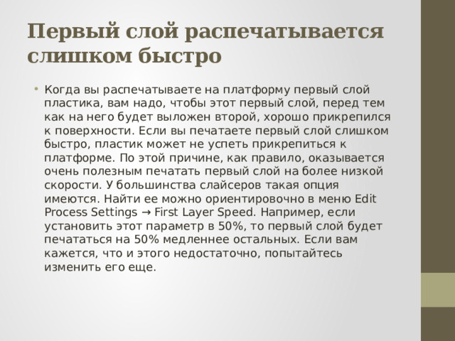 Первый слой распечатывается слишком быстро Когда вы распечатываете на платформу первый слой пластика, вам надо, чтобы этот первый слой, перед тем как на него будет выложен второй, хорошо прикрепился к поверхности. Если вы печатаете первый слой слишком быстро, пластик может не успеть прикрепиться к платформе. По этой причине, как правило, оказывается очень полезным печатать первый слой на более низкой скорости. У большинства слайсеров такая опция имеются. Найти ее можно ориентировочно в меню Edit Process Settings → First Layer Speed. Например, если установить этот параметр в 50%, то первый слой будет печататься на 50% медленнее остальных. Если вам кажется, что и этого недостаточно, попытайтесь изменить его еще. 
