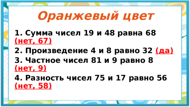 Оранжевый цвет 1. Сумма чисел 19 и 48 равна 68 (нет, 67) 2. Произведение 4 и 8 равно 32 (да) 3. Частное чисел 81 и 9 равно 8 (нет, 9) 4. Разность чисел 75 и 17 равно 56 (нет, 58) 