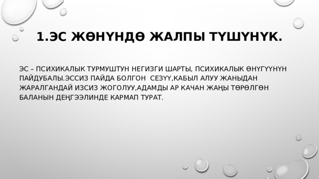 1.Эс жөнүндө жалпы түшүнүк. Эс – психикалык турмуштун негизги шарты, психикалык өнүгүүнүн пайдубалы.эссиз пайда болгон сезүү,кабыл алуу жаныдан жаралгандай изсиз жоголуу,адамды ар качан жаңы төрөлгөн баланын деңгээлинде кармап турат. 