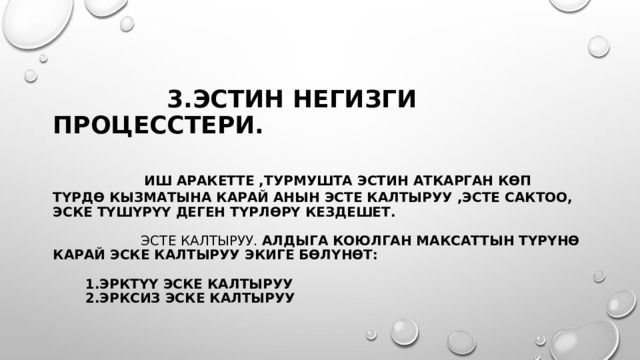  3.эстин негизги процесстери.     Иш аракетте ,турмушта Эстин аткарган көп түрдө кызматына карай анын Эсте калтыруу ,эсте сактоо, эске түшүрүү деген түрлөрү кездешет.     Эсте калтыруу. Алдыга коюлган максаттын түрүнө карай эске калтыруу экиге бөлүнөт:    1.эрктүү эске калтыруу  2.эрксиз эске калтыруу 