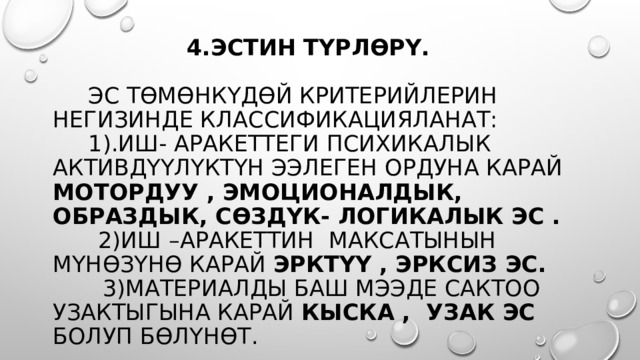   4.эстин түрлөрү.   Эс төмөнкүдөй Критерийлерин негизинде классификацияланат:  1).иш- аракеттеги Психикалык активдүүлүктүн ээлеген ордуна карай мотордуу , эмоционалдык, образдык, сөздүк- логикалык эс .   2)иш –аракеттин максатынын мүнөзүнө карай эрктүү , эрксиз эс.  3)материалды баш мээде сактоо узактыгына карай кыска , узак эс болуп бөлүнөт. 