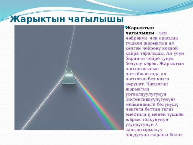 Жарыктын чагылышы   Жарыктын чагылышы  – эки чөйрөнүн чек арасына түшкөн жарыктын ал келген чөйрөнү көздөй кайра таралышы. Ал үчүн биринчи чөйрө тунук болушу керек. Жарыктын чагылышынын натыйжасында ал чагылган бет көзгө көрүнөт. Чагылган жарыктын ургаалдуулугунун (интенсивдүүлүгүнүн) мейкиндикте бөлүнүшү чектеги беттин тегиз эместиги ƞ менен түшкөн жарык толкунунун узундугунун λ салыштырмалуу чоңдугуна жараша болот 