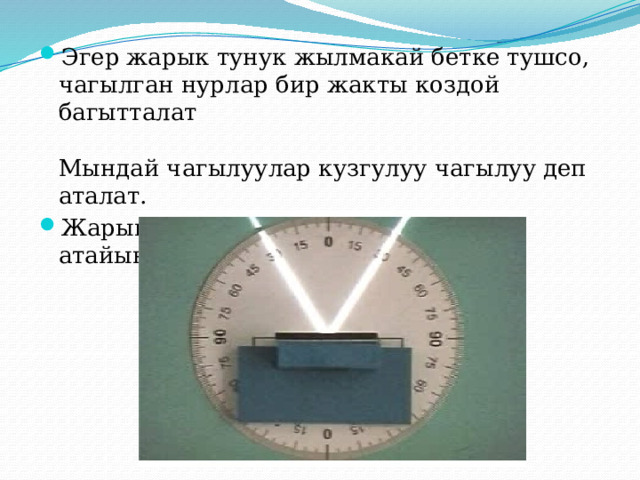 Эгер жарык тунук жылмакай бетке тушсо, чагылган нурлар бир жакты коздой багытталат   Мындай чагылуулар кузгулуу чагылуу деп аталат. Жарыктын чагылуусун уйронуу учун атайын курал колдонулат: 