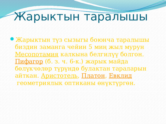 Жарыктын таралышы Жарыктын түз сызыгы боюнча таралышы биздин заманга чейин 5 миң жыл мурун  Месопотамия  калкына белгилүү болгон.  Пифагор  (б. з. ч. 6-к.) жарык майда бөлүкчөлөр түрүндө булактан тараларын айткан.  Аристотель ,  Платон ,  Евклид  геометриялык оптиканы өнүктүргөн. 