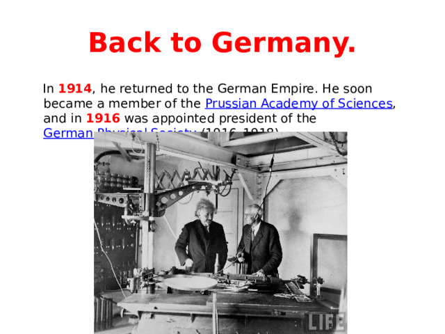 Back to Germany.  In 1914 , he returned to the German Empire. He soon became a member of the Prussian Academy of Sciences , and in 1916 was appointed president of the German Physical Society (1916–1918). 