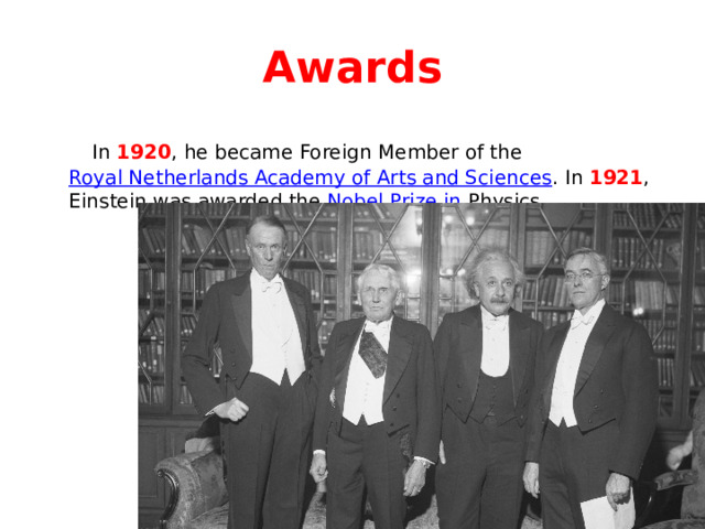 Awards  In 1920 , he became Foreign Member of the Royal Netherlands Academy of Arts and Sciences . In 1921 , Einstein was awarded the Nobel Prize in Physics . 