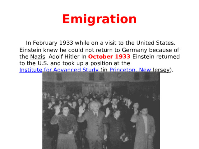 Emigration  In February 1933 while on a visit to the United States, Einstein knew he could not return to Germany because of the Nazis Adolf Hitler In October 1933 Einstein returned to the U.S. and took up a position at the Institute for Advanced Study (in Princeton, New Jersey ). 