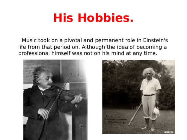 His Hobbies.  Music took on a pivotal and permanent role in Einstein's life from that period on. Although the idea of becoming a professional himself was not on his mind at any time. 