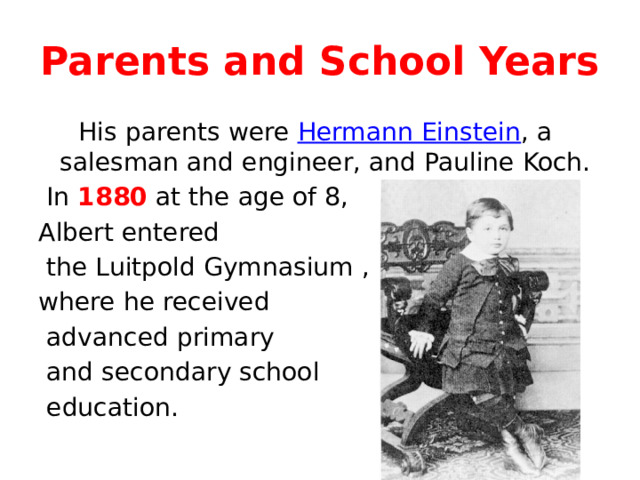 Parents and School Years  His parents were Hermann Einstein , a salesman and engineer, and Pauline Koch.  In 1880 at the age of 8, Albert entered  the Luitpold Gymnasium , where he received  advanced primary  and secondary school  education. 