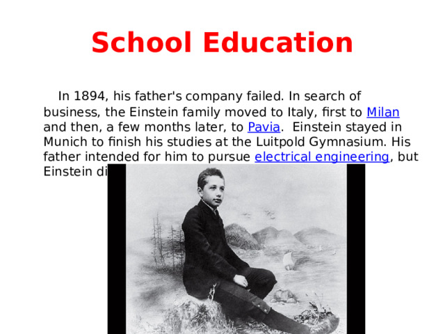 School Education  In 1894, his father's company failed. In search of business, the Einstein family moved to Italy, first to Milan and then, a few months later, to Pavia . Einstein stayed in Munich to finish his studies at the Luitpold Gymnasium. His father intended for him to pursue electrical engineering , but Einstein didn’t like it. 