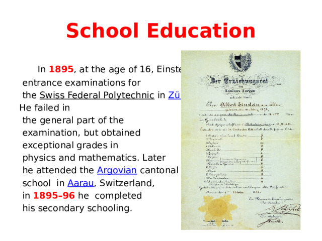 School Education  In 1895 , at the age of 16, Einstein sat the  entrance examinations for  the Swiss Federal Polytechnic in Zürich . He failed in  the general part of the  examination, but obtained  exceptional grades in  physics and mathematics. Later  he attended the Argovian cantonal  school in Aarau , Switzerland,  in 1895–96 he completed  his secondary schooling. 