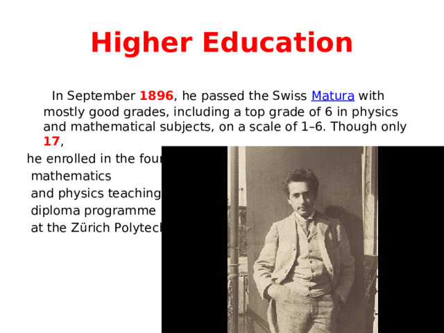 Higher Education  In September 1896 , he passed the Swiss Matura with mostly good grades, including a top grade of 6 in physics and mathematical subjects, on a scale of 1–6. Though only 17 , he enrolled in the four-year  mathematics  and physics teaching  diploma programme  at the Zürich Polytechnic. 