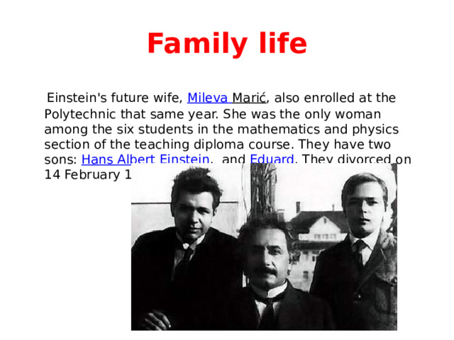 Family life  Einstein's future wife, Mileva  Marić , also enrolled at the Polytechnic that same year. She was the only woman among the six students in the mathematics and physics section of the teaching diploma course. They have two sons: Hans Albert Einstein , and Eduard . They divorced on 14 February 1919. 