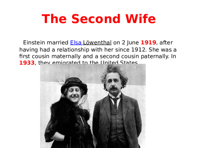 The Second Wife  Einstein married Elsa Löwenthal on 2 June 1919 , after having had a relationship with her since 1912. She was a first cousin maternally and a second cousin paternally. In 1933 , they emigrated to the United States. 