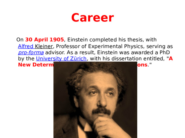 Career  On 30 April 1905 , Einstein completed his thesis, with Alfred Kleiner , Professor of Experimental Physics, serving as pro-forma advisor. As a result, Einstein was awarded a PhD by the University of Zürich , with his dissertation entitled, 