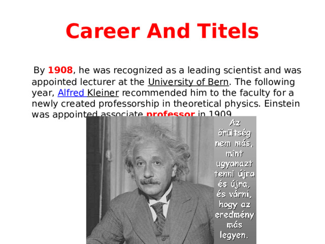 Career And Titels  By 1908 , he was recognized as a leading scientist and was appointed lecturer at the University of Bern . The following year, Alfred Kleiner recommended him to the faculty for a newly created professorship in theoretical physics. Einstein was appointed associate professor in 1909. 