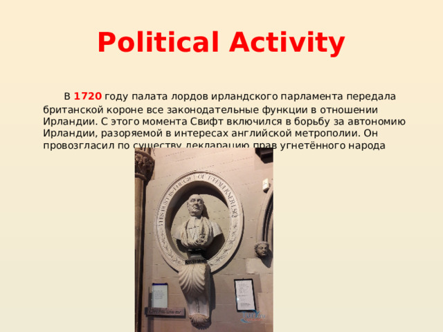 Political Activity В 1720 году палата лордов ирландского парламента передала британской короне все законодательные функции в отношении Ирландии. С этого момента Свифт включился в борьбу за автономию Ирландии, разоряемой в интересах английской метрополии. Он провозгласил по существу декларацию прав угнетённого народа 