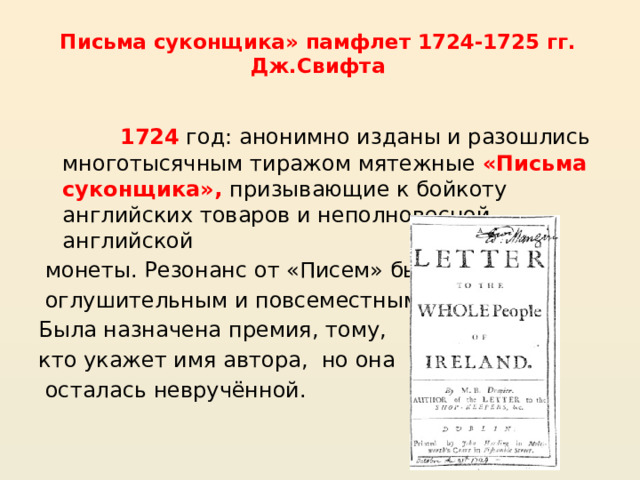 Письма суконщика» памфлет 1724-1725 гг. Дж.Свифта 1724  год: анонимно изданы и разошлись многотысячным тиражом мятежные «Письма суконщика», призывающие к бойкоту английских товаров и неполновесной английской монеты. Резонанс от «Писем» был оглушительным и повсеместным. Была назначена премия, тому, кто укажет имя автора, но она осталась невручённой. 