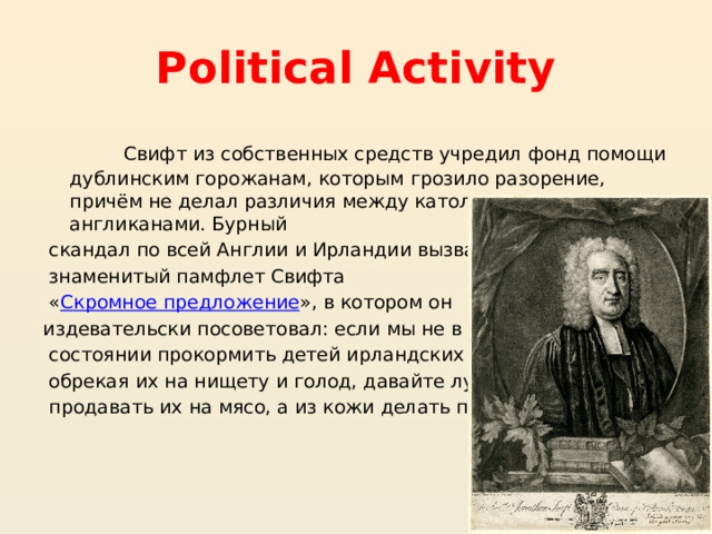 Political Activity Свифт из собственных средств учредил фонд помощи дублинским горожанам, которым грозило разорение, причём не делал различия между католиками и англиканами. Бурный скандал по всей Англии и Ирландии вызвал знаменитый памфлет Свифта « Скромное предложение », в котором он издевательски посоветовал: если мы не в состоянии прокормить детей ирландских бедняков, обрекая их на нищету и голод, давайте лучше продавать их на мясо, а из кожи делать перчатки 