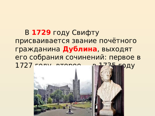   В 1729 году Свифту присваивается звание почётного гражданина Дублина , выходят его собрания сочинений: первое в 1727 году, второе — в 1735 году 