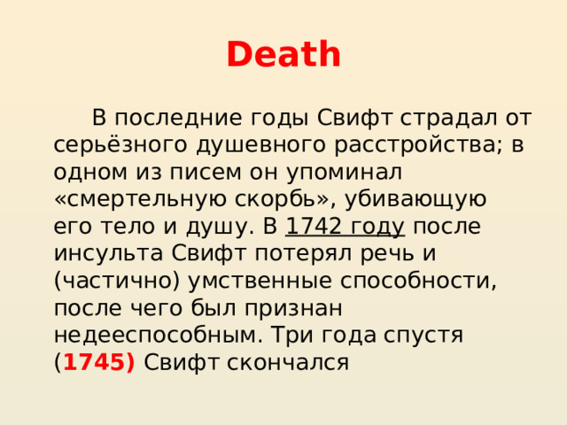 Death В последние годы Свифт страдал от серьёзного душевного расстройства; в одном из писем он упоминал «смертельную скорбь», убивающую его тело и душу. В  1742 году  после инсульта Свифт потерял речь и (частично) умственные способности, после чего был признан недееспособным. Три года спустя ( 1745) Свифт скончался 