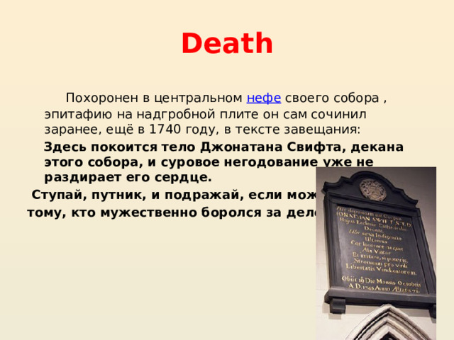 Death Похоронен в центральном  нефе  своего собора , эпитафию на надгробной плите он сам сочинил заранее, ещё в 1740 году, в тексте завещания: Здесь покоится тело Джонатана Свифта, декана этого собора, и суровое негодование уже не раздирает его сердце. Ступай, путник, и подражай, если можешь, тому, кто мужественно боролся за дело свободы. 