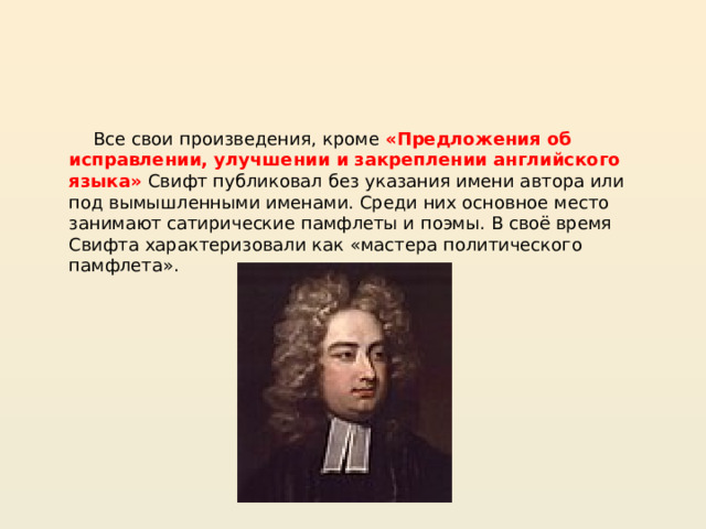  Все свои произведения, кроме «Предложения об исправлении, улучшении и закреплении английского языка» Свифт публиковал без указания имени автора или под вымышленными именами. Среди них основное место занимают сатирические памфлеты и поэмы. В своё время Свифта характеризовали как «мастера политического памфлета».  