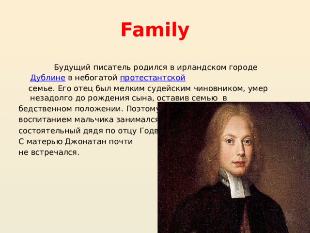 Family Будущий писатель родился в ирландском городе  Дублине  в небогатой  протестантской   семье. Его отец был мелким судейским чиновником, умер незадолго до рождения сына, оставив семью в бедственном положении. Поэтому воспитанием мальчика занимался состоятельный дядя по отцу Годвин. С матерью Джонатан почти не встречался. 